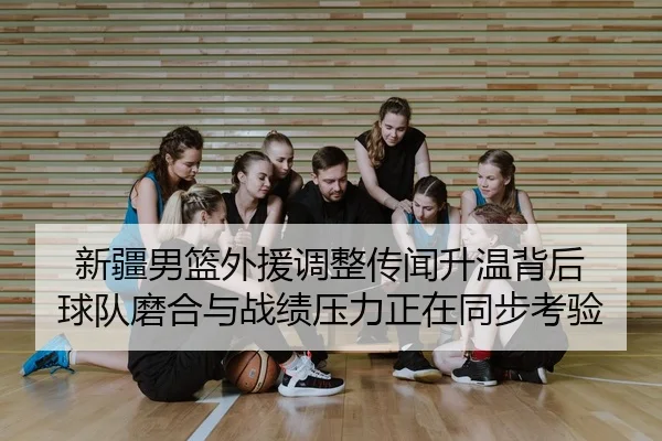 新疆男篮外援调整传闻升温背后 球队磨合与战绩压力正在同步考验